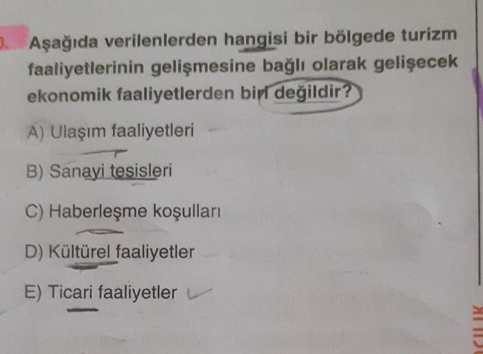 1. Aşağıda verilenlerden hangisi bir bölgede turizm
faaliyetlerinin gelişmesine bağlı olarak gelişecek
ekonomik faaliyetlerden biri
değildir?
A) Ulaşım faaliyetleri
B) Sanayi tesisleri
C) Haberleşme koşulları
D) Kültürel faaliyetler
E) Ticari faaliyetler
