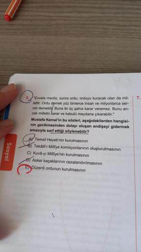 7.
5. "Evvela meclis, sonra ordu; orduyu kuracak olan da mil-
lettir. Ordu demek yüz binlerce insan ve milyonlarca ser-
vet demektir. Buna iki üç şahıs karar veremez. Bunu an-
cak milletin karar ve kabulü meydana çıkarabilir."
Mustafa Kemal'in bu sözleri, 