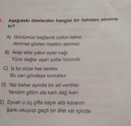 1. Aşağıdaki dizelerden hangisi bir ilahiden alınmış-
tır?
A) Gönlümüz bağlandı zülfün teline
Alınmaz gözleri mestim alınmaz
B) Arap atlar yakın eyler irağı
Yüce dağlar aşan yollar bizimdir
C) İş bu söze hak tanıktır
Bu can gövdeye konuktur
D) Yaz bahar ayında bir ad verdiler
Yandım gittim ala karlı dağ iken
E) Eyvah o üç çifte kayık aldı kararım
Şarkı okuyup geçti bir âfet var içinde
