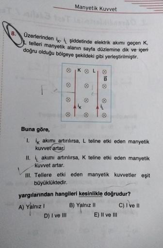 Manyetik Kuvvet
8.
Üzerlerinden ik, IL şiddetinde elektrik akımı geçen K,
telleri manyetik alanın sayfa düzlemine dik ve içeri
doğru olduğu bölgeye şekildeki gibi yerleştirilmiştir.
KOL
fo
F
k
IL
Buna göre,
I. ik akımı artırılırsa, L teline etki eden manye