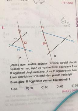 (TYT 2018)
05
3
karekök
in
8.
S1
52
13
m2
12
20
14
my
B
A
Şekilde aynı renkteki doğrular birbirine paralel olacak
biçimde kırmızı, siyah ve mavi renkteki doğrularla A ve
B üçgenleri oluşturulmuştur. A ve B üçgenlerinin bazı
kenar uzunlukları birim cinsinden şekilde verilmiştir.
Buna göre, B üçgeninin çevresi kaç birimdir?
A) 56
B) 60
C) 65
D) 68 E) 70
(ALES-2 2012
id to
