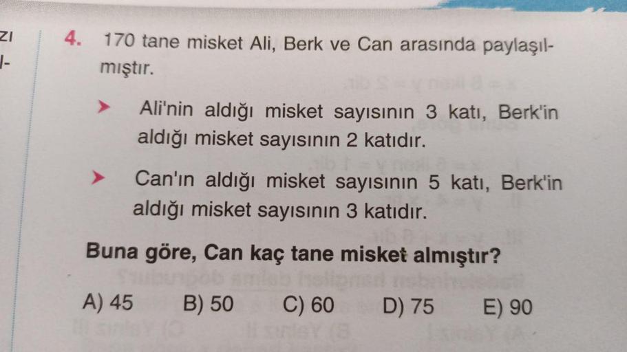 ZI
4. 170 tane misket Ali, Berk ve Can arasında paylaşıl-
mıştır.
-
Ali'nin aldığı misket sayısının 3 katı, Berk'in
aldığı misket sayısının 2 katıdır.
Can'ın aldığı misket sayısının 5 katı, Berk'in
aldığı misket sayısının 3 katıdır.
Buna göre, Can kaç tane