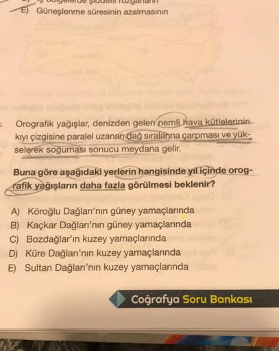 E) Güneşlenme süresinin azalmasının
Orografik yağışlar, denizden gelen nemli hava kütlelerinin
kıyı çizgisine paralel uzanan dağ sıralarına çarpması ve yük-
selerek soğuması sonucu meydana gelir.
Buna göre aşağıdaki yerlerin hangisinde yıl içinde orog-
raf