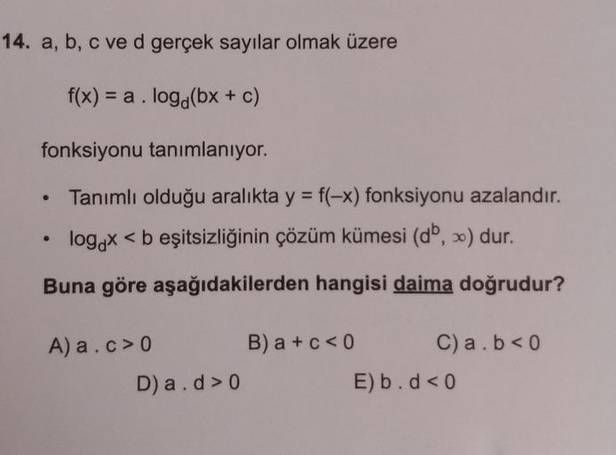 14. a, b, c ve d gerçek sayılar olmak üzere
f(x) = a.log(bx + c)
fonksiyonu tanımlanıyor.
• Tanımlı olduğu aralıkta y = f(-x) fonksiyonu azalandır.
logox < b eşitsizliğinin çözüm kümesi (db, ) dur.
Buna göre aşağıdakilerden hangisi daima doğrudur?
A) a.c>0