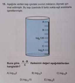 15. Aşağıda verilen kap içindeki sıvının miktarını ölçmek için
imal edilmiştir. Bu kap üzerinde 8 farklı nokta eşit aralıklarla
işaretlenmiştir.
A
B
log,135
C
log25
A-B
ifadesinin değeri aşağıdakilerden
Buna göre,
hangisidir?
C
A) log152
B) log153
C) log159
D) log1215
E) log 125
