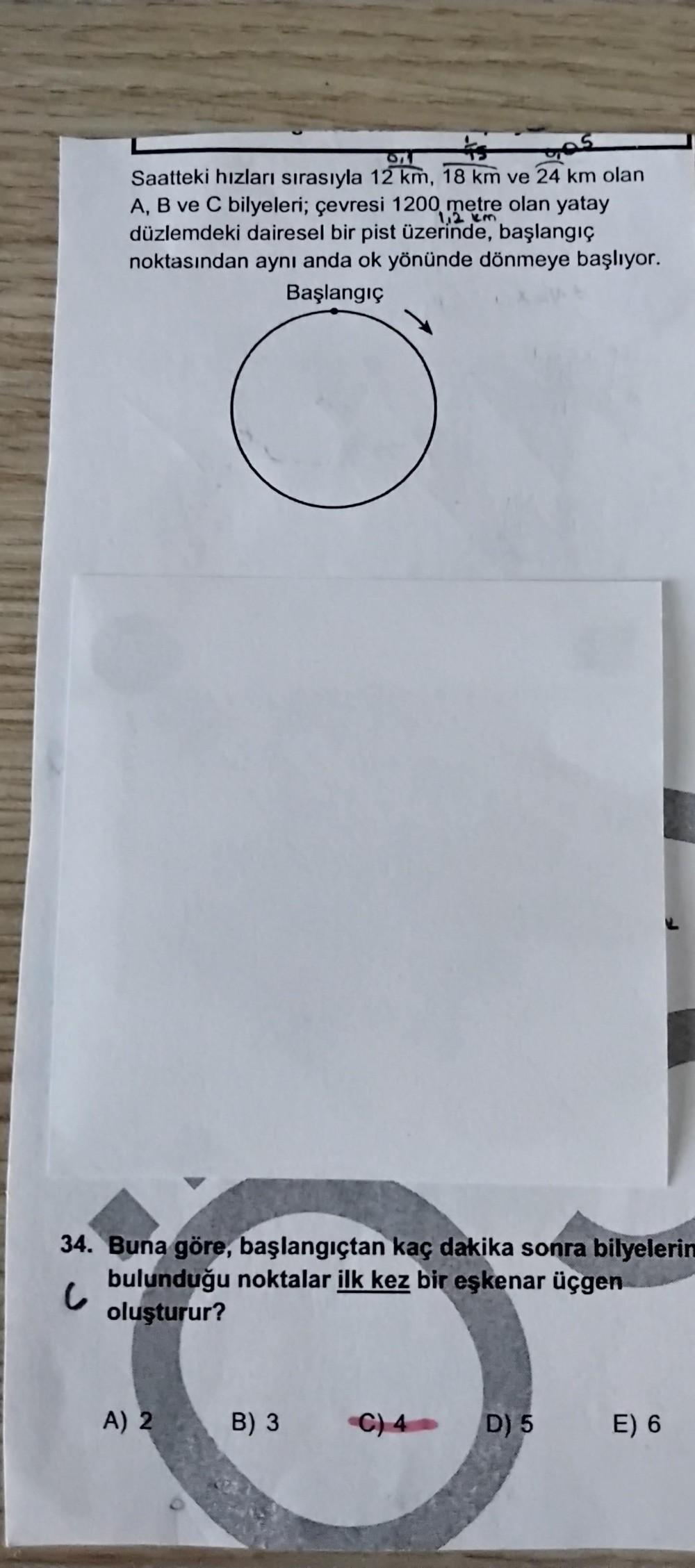 ras
Saatteki hızları sırasıyla 12 km, 18 km ve 24 km olan
A, B ve C bilyeleri; çevresi 1200 metre olan yatay
12 km
düzlemdeki dairesel bir pist üzerinde, başlangıç
noktasından aynı anda ok yönünde dönmeye başlıyor.
Başlangıç
34. Buna göre, başlangıçtan kaç