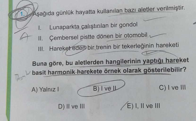 1.
Aşağıda günlük hayatta kullanılan bazı aletler verilmiştir.
1.
Lunaparkta çalıştırılan bir gondol
A II. Çembersel pistte dönen bir otomobil
III. Hareket eden bir trenin bir tekerleğinin hareketi
Buna göre, bu aletlerden hangilerinin yaptığı hareket
bu b