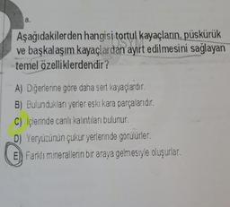 8.
Aşağıdakilerden hangisi tortul kayaçların, püskürük
ve başkalaşım kayaçlardan ayırt edilmesini sağlayan
temel özelliklerdendir?
A) Diğerlerine göre daha sert kayaçlardır.
B) Bulundukları yerler eski kara parçalarıdır.
C) Içlerinde canlı kalıntıları bulunur.
D) Yeryüzünün çukur yerlerinde görülürler.
E) Farklı minerallerin bir araya gelmesiyle oluşurlar.