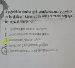 8.
Aşağıdakilerden hangisi tortul kayaçların, püskürük
ve başkalaşım kayaçlardan ayırt edilmesini sağlayan
temel özelliklerdendir?
A) Diğerlerine göre daha sert kayaçlardır.
B) Bulundukları yerler eski kara parçalarıdır.
C) Içlerinde canlı kalıntıları bulunur.
D) Yeryüzünün çukur yerlerinde görülürler.
E) Farklı minerallerin bir araya gelmesiyle oluşurlar.
