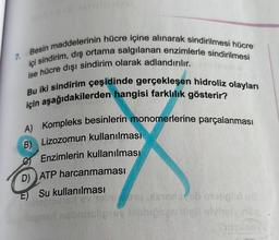 7.
Besin maddelerinin hücre içine alınarak sindirilmesi hücre
ise hücre dışı sindirim olarak adlandırılır.
içi sindirim, dış ortama salgılanan enzimlerle sindirilmesi
için aşağıdakilerden hangisi farklılık gösterir?
Bu iki sindirim çeşidinde gerçekleşen hidroliz olayları
A) Kompleks besinlerin monomerlerine parçalanması
B) Lizozomun kullanılması
Enzimlerin kullanılması
D) ATP harcanmaması
E) Su kullanılması
in od
igns non tipsyon
