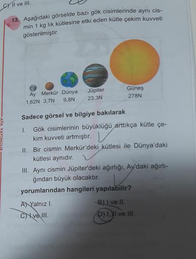 C) Il ve III.
13. Aşağıdaki görselde bazı gök cisimlerinde aynı cis-
min 1 kg lik kütlesine etki eden kütle çekim kuvveti
gösterilmiştir.
Güneş
278N
Jüpiter
23,3N
Ay Merkür Dünya
1,62N 3,7N 9,8N
Sadece görsel ve bilgiye bakılarak
ATA YAYINCILIK
1. Gök cisi
