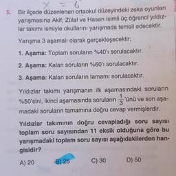 5.
6
Bir ilçede düzenlenen ortaokul düzeyindeki zeka oyunları
yarışmasına Akif, Zülal ve Hasan isimli üç öğrenci yıldız-
lar takımı ismiyle okullarını yarışmada temsil edecektir.
Yarışma 3 aşamalı olarak gerçekleşecektir;
1. Aşama: Toplam soruların %40'ı sorulacaktır.
2. Aşama: Kalan soruların %60'ı sorulacaktır.
3. Aşama: Kalan soruların tamamı sorulacaktır.
Yıldızlar takımı yarışmanın ilk aşamasındaki soruların
1
%50'sini, ikinci aşamasında soruların 'ünü ve son aşa-
3
madaki soruların tamamına doğru cevap vermişlerdir.
Yıldızlar takımının doğru cevapladığı soru sayısı
toplam soru sayısından 11 eksik olduğuna göre bu
yarışmadaki toplam soru sayısı aşağıdakilerden han-
gisidir?
A) 20
B) 25
C) 30
D) 50