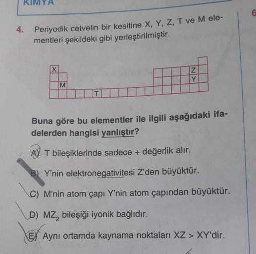 KIMYA
6
4. Periyodik cetvelin bir kesitine X, Y, Z, T ve M ele-
mentleri şekildeki gibi yerleştirilmiştir.
X
KN
M
Buna göre bu elementler ile ilgili aşağıdaki ifa-
delerden hangisi yanlıştır?
AJ T bileşiklerinde sadece + değerlik alır.
Y'nin elektronegativ