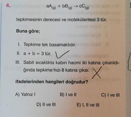 4.
aA(g) + bB(g)
C (g)
tepkimesinin derecesi ve moleküleritesi 3 tür.
Buna göre;
1. Tepkime tek basamaklıdır.
II. a + b = 3 tür. v
a b .
III. Sabit sicaklıkta kabın hacmi iki katına çıkarıldı-
ğında tepkime hızı 8 katına çıkar.
x
ifadelerinden hangileri doğrudur?
A) Yalnız
B) I ve II
C) I ve III
D) II ve III
E) I, II ve III