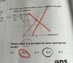 bardak
ya
- bololi
aylovlar
Loy
157. Kütle- hacim ilişkisi grafikte verilen maddeden küp şeklin-
de bir cisim yapılıyor. namese
obami
Jiba
u
- SYN
dat
de ma b Kütle (9)
kas
ize-
190
6
borot
Heemaligo
Hacim(cm)
Cismin kütlesi 12 g ise küpün bir kenar uzunluğu kaç
cm dir?
A) 1
B) 2
C) 3
D) 4
E) 5
Ans
