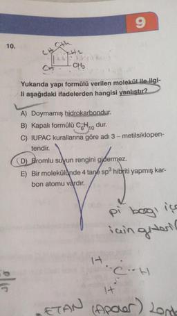 9
10.
Sth
AK
Paul
Ct
CH3
Yukarıda yapı formülü verilen molekül ile ilgi-
li aşağıdaki ifadelerden hangisi yanlıştır?
A) Doymamış hidrokarbondur.
B) Kapalı formülü CH10 dur.
C) IUPAC kurallarına göre adi 3 - metilsiklopen-
tendir.
(D) Bromlu suyun rengini gidermez.
E) Bir molekülünde 4 tane sp hibriti yapmış kar-
bon atomu vardır
.
pi boogi içe
iain giderio
CH
elis
It
ETAN
(Apoler) Lond
