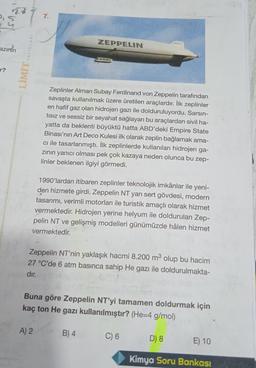 2,5
7.
ZEPPELIN
azimin
YAYINLARI
LIMIT
Zeplinler Alman Subay Ferdinand von Zeppelin tarafından
savaşta kullanılmak üzere üretilen araçlardır. İlk zeplinler
en hafif gaz olan hidrojen gazı ile dolduruluyordu. Sarsın-
tisiz ve sessiz bir seyahat sağlayan bu araçlardan sivil ha-
yatta da beklenti büyüktü hatta ABD'deki Empire State
Binası'nın Art Deco Kulesi ilk olarak zeplin bağlamak ama-
cı ile tasarlanmıştı. İlk zeplinlerde kullanılan hidrojen ga-
zinin yanıcı olması pek çok kazaya neden olunca bu zep-
linler beklenen ilgiyi görmedi.
1990'lardan itibaren zeplinler teknolojik imkânlar ile yeni-
den hizmete girdi. Zeppelin NT yarı sert gövdesi, modern
tasarımı, verimli motorları ile turistik amaçlı olarak hizmet
vermektedir. Hidrojen yerine helyum ile doldurulan Zep-
pelin NT ve gelişmiş modelleri günümüzde hâlen hizmet
vermektedir.
Zeppelin NT'nin yaklaşık hacmi 8.200 m3 olup bu hacim
27 °C'de 6 atm basınca sahip He gazı ile doldurulmakta-
dır.
Buna göre Zeppelin NT'yi tamamen doldurmak için
kaç ton He gazı kullanılmıştır? (He=4 g/mol)
A) 2
B) 4
C) 6
D) 8
E) 10
Kimya Soru Bankası