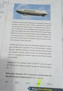 2,5
7.
ZEPPELIN
azimin
YAYINLARI
LIMIT
Zeplinler Alman Subay Ferdinand von Zeppelin tarafından
savaşta kullanılmak üzere üretilen araçlardır. İlk zeplinler
en hafif gaz olan hidrojen gazı ile dolduruluyordu. Sarsın-
tisiz ve sessiz bir seyahat sağlayan bu araçlardan sivil ha-
yatta da beklenti büyüktü hatta ABD'deki Empire State
Binası'nın Art Deco Kulesi ilk olarak zeplin bağlamak ama-
cı ile tasarlanmıştı. İlk zeplinlerde kullanılan hidrojen ga-
zinin yanıcı olması pek çok kazaya neden olunca bu zep-
linler beklenen ilgiyi görmedi.
1990'lardan itibaren zeplinler teknolojik imkânlar ile yeni-
den hizmete girdi. Zeppelin NT yarı sert gövdesi, modern
tasarımı, verimli motorları ile turistik amaçlı olarak hizmet
vermektedir. Hidrojen yerine helyum ile doldurulan Zep-
pelin NT ve gelişmiş modelleri günümüzde hâlen hizmet
vermektedir.
Zeppelin NT'nin yaklaşık hacmi 8.200 m3 olup bu hacim
27 °C'de 6 atm basınca sahip He gazı ile doldurulmakta-
dır.
Buna göre Zeppelin NT'yi tamamen doldurmak için
kaç ton He gazı kullanılmıştır? (He=4 g/mol)
A) 2
B) 4
C) 6
D) 8
E) 10
Kimya Soru Bankası
