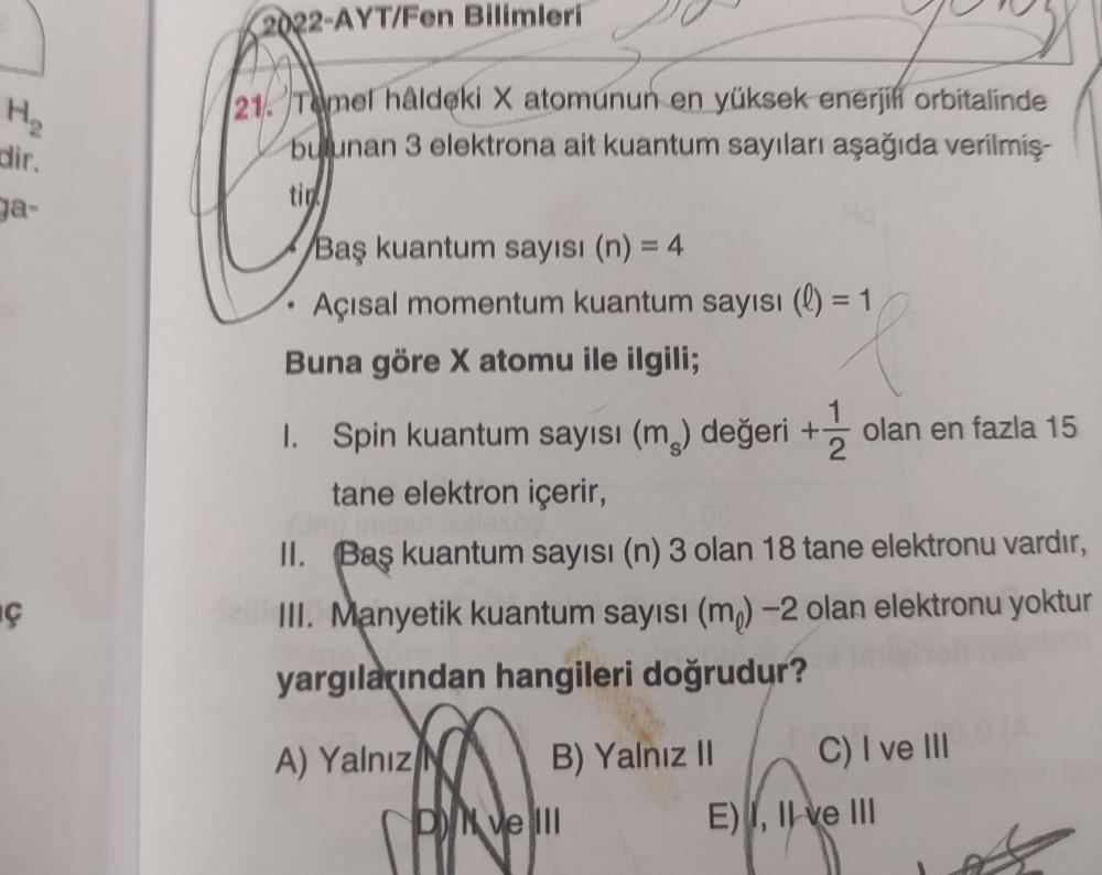 2022-AYT/Fen Bilimleri
H
dir
ga-
21. Temel hâldeki X atomunun en yüksek enerjih orbitalinde
bulunan 3 elektrona ait kuantum sayıları aşağıda verilmiş-
Baş kuantum sayısı (n) = 4
Açısal momentum kuantum sayısı (l)
Buna göre X atomu ile ilgili;
1. Spin kuant