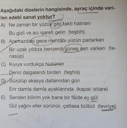 Aşağıdaki dizelerin hangisinde, ayraç içinde veri-
len edebî sanat yoktur?
A) Ne zaman bir yüzük gibi taktı hatıranı
Bu gizli ve acı işareti gelin (teşbih)
B) Aramazdaki gece mehtâbı yüzün parlarken
Bir uzak yıldıza benzerdi güneş sen varken (te-
nasüp)
C) Kıyıya vurdukça hüzünler
Deniz dalgalandı birden (teşhis)
DSüzülüp akasya dallarından gün
Erir damla damla ayaklarında (kapalı istiare)
E) Senden bilirim yok bana bir fâide ey gül
Gül yağını eller sürünür, çatlasa bülbül (tevriye)