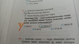 D) Harzemşah Devleti
E) Timur Devleti
9. I. Karahanlı hükümdarı Yusuf Kadir
II. Gazneli hükümdarı Mahmut
III. Büyük Selçuklu hükümdarı Tuğrul
Yukarıdaki Türk - İslam hükümdarlarından hangi-
leri, kendilerine Abbasi halifesi tarafından verilen
sultan unvanını kullanmışlardır?
A) Yalnız!
B) Yalnız II
C) Yalnız III
D) II ve III
E) I, II ve III
10. tarafından yazılan ----,
Uygur alfabesiyle yazılmış
Türklerin İslamî dönemdeki ilk edebi
edebi ürünüdür.
