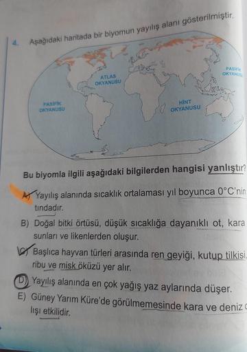 Aşağıdaki haritada bir biyomun yayılış alanı gösterilmiştir.
PASIFIK
OKYANUSU
ATLAS
OKYANUSU
PASIFIK
OKYANUSU
HINT
OKYANUSU
Bu biyomla ilgili aşağıdaki bilgilerden hangisi yanlıştır?
Ay Yayılış alanında sıcaklık ortalaması yıl boyunca 0°C'nin
tindadır.
B) 