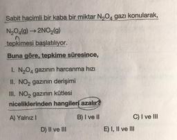 Sabit hacimli bir kaba bir miktar N,O4 gazı konularak,
N204(9) ► 2NO2(9)
tepkimesi başlatılıyor.
Buna göre, tepkime süresince,
1. N204 gazının harcanma hızı
II. NO2 gazının derişimi
III. NO2 gazının kütlesi
niceliklerinden hangileri azalır?
A) Yalnız!
B) I ve II
C) I ve III
E) I, II ve III
D) II ve III
