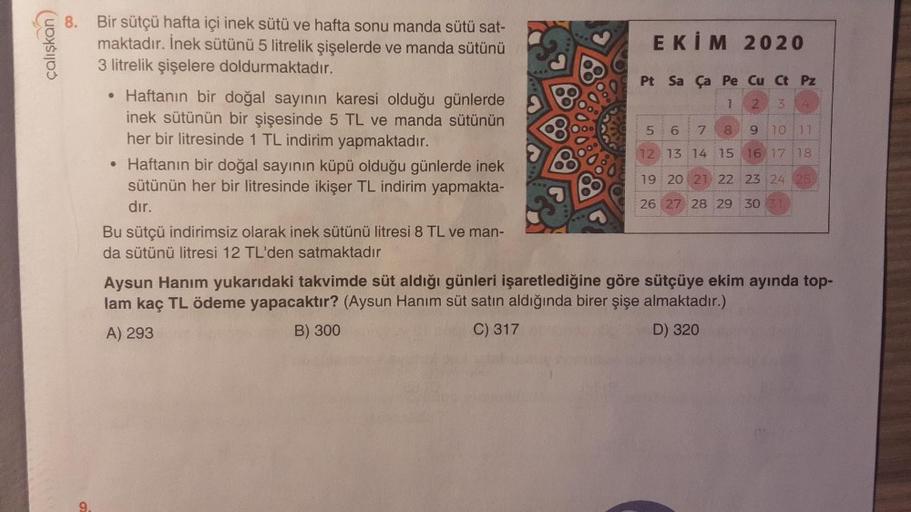 çalışkan
7
2
3
5
un
6
8
9
10 11
8. Bir sütçü hafta içi inek sütü ve hafta sonu manda sütü sat-
maktadır. İnek sütünü 5 litrelik şişelerde ve manda sütünü
EKİM 2020
3 litrelik şişelere doldurmaktadır.
Pt Sa Ça Pe Cu Ct Pz
• Haftanın bir doğal sayının karesi