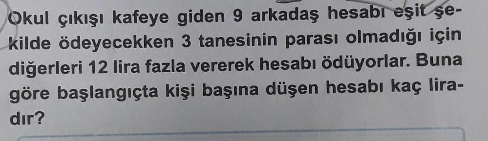 Okul çıkışı kafeye giden 9 arkadaş hesabr eşit şe-
kilde ödeyecekken 3 tanesinin parası olmadığı için
diğerleri 12 lira fazla vererek hesabı ödüyorlar. Buna
göre başlangıçta kişi başına düşen hesabı kaç lira-
dır?