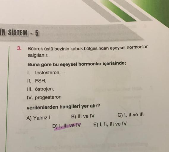 İN SİSTEM - 5
-
3.
Böbrek üstü bezinin kabuk bölgesinden eşeysel hormonlar
salgılanır.
Buna göre bu eşeysel hormonlar içerisinde;
I. testosteron,
II. FSH,
III. östrojen,
IV. progesteron
verilenlerden hangileri yer alır?
A) Yalnız! B) III ve IV
C) I, II ve