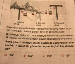 60°
80°
T
1. telesiyej
direği
2. telesiyej
direği
3. telesiyej
direği
Yukarıdaki görsel bir kayak merkezindeki telesiyej hattını ve bu
hat üzerindeki birbirine paralel direkleri göstermektedir.
Bu telesiyej hattında 1. ve 3. telesiyej direkleri ile kullanılan çe-
lik halatlar arasındaki açıların ölçüleri şekil üzerinde verilmiştir.
Buna göre 2. telesiyej direği geçişinde çelik halatlar ara-
sindaki ? işareti ile gösterilen açının ölçüsü kaç derece-
dir?
A) 120°
B) 135°
C) 140°
D) 155°
