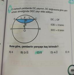 3. O merkezli çemberde DC yayının, DC doğrusuna göre yan-
siması alındığında DEC yayı elde ediliyor.
3 F 3
D
DC I OF
E
3
IOEI = 3 birim
A
B
O
IDCI = 6 birim
7
Buna göre, çemberin yarıçapı kaç birimdir?
A) 4
B) 275
C) 5
D) 412
E) 6
191
