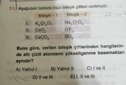 2
11. Aşağıdaki tabloda bazı bileşik çiftleri verilmiştir.
Bileşik - 1 Bileşik - 2
1. K, Cr,
, Na, Cro
II.
||. CaO,
OF
III. CaCO3
2
SO2
Buna göre, verilen bileşik çiftlerinden hangilerin-
de altı çizili atomların yükseltgenme basamakları
aynıdır?
A) Yalnız! B) Yalnız II C) I ve 11
D) II ve III E) I, II ve III