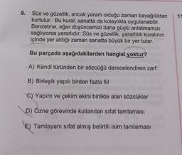 9.
Süs ve güzellik, ancak yararlı olduğu zaman bayağılıktan
kurtulur. Bu kural, sanatta da kolaylıkla uygulanabilir.
Benzetme, eğer düşüncemizi daha güçlü anlatmamızı
sağlıyorsa yararlıdır. Süs ve güzellik, yararlılık kuralının
içinde yer aldığı zaman sanatta büyük bir yer tutar.
Bu parçada aşağıdakilerden hangisi yoktur?
A) Kendi türünden bir sözcüğü derecelendiren zarf
B) Birleşik yapılı birden fazla fiil
C) Yapım ve çekim ekini birlikte alan sözcükler
D) Özne görevinde kullanılan sifat tamlaması
E) Tamlayanı sifat almış belirtili isim tamlaması