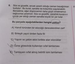 9.
Süs ve güzellik, ancak yararlı olduğu zaman bayağılıktan
kurtulur. Bu kural, sanatta da kolaylıkla uygulanabilir.
Benzetme, eğer düşüncemizi daha güçlü anlatmamızı
sağlıyorsa yararlıdır. Süs ve güzellik, yararlılık kuralının
içinde yer aldığı zaman sanatta büyük bir yer tutar.
Bu parçada aşağıdakilerden hangisi yoktur?
A) Kendi türünden bir sözcüğü derecelendiren zarf
B) Birleşik yapılı birden fazla fiil
C) Yapım ve çekim ekini birlikte alan sözcükler
D) Özne görevinde kullanılan sifat tamlaması
E) Tamlayanı sifat almış belirtili isim tamlaması
