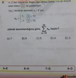 8.
n, 2 den büyük bir doğal sayı olmak üzere, n'in en büyük
asal bölenin ile gösteriliyor.
(an) dizisinin terimleri nz 2 için,
1,
n < 10
an
-1.
n> 10
30
olarak tanımlandığına göre, an kaçtır?
n=15
A) 7
B) 6
C) 5
D) 4
E) 3
5-E
6-A
7-D
8-D
hayalk