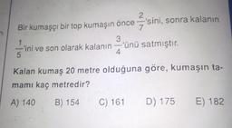 2
Bir kumaşçı bir top kumaşın önce = 'sini, sonra kalanın
7
3
ini ve son olarak kalanın = 'ünü satmıştır.
5
1
4
Kalan kumaş 20 metre olduğuna göre, kumaşın ta-
mami kaç metredir?
A) 140 B) 154
C) 161
D) 175
E) 182
