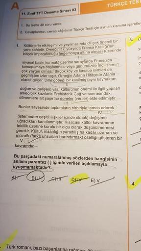 A
TÜRKÇE TES
11. Sınıf TYT Deneme Sınavı 03
1. Bu testte 40 soru vardır.
2. Cevaplarınızı, cevap kağıdının Türkçe Testi için ayrılan kısmına işaretley
3.
D
y
in
ç
d
e
1. Koltürlerin etkileşimi ve yayılmasında dil çok önemli bir
yere sahiptir. Örneğin 17. y