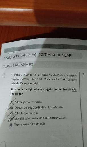 YAŞAM TASARIM AÇI EĞİTİM KURUMLARI
TÜRKÇE TARAMA FC
1.
3.
1960'lı yıllarda bir gün, İstiklal Caddesi'nde son seferini
yapan tramvay, üzerindeki "Elveda yolcularım." yazısıyla
İstanbul'a veda etmiştir.
Bu cümle ile ilgili olarak aşağıdakilerden hangisi söy-