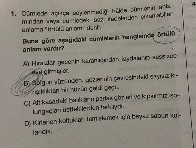 4 4
1. Cümlede açıkça söylenmediği hâlde cümlenin anla-
mindan veya cümledeki bazı ifadelerden çıkarılabilen
anlama "örtülü anlam" denir.
Buna göre aşağıdaki cümlelerin hangisinde örtülü
anlam vardır?
$
A) Hırsızlar gecenin karanlığından faydalanıp sessizc