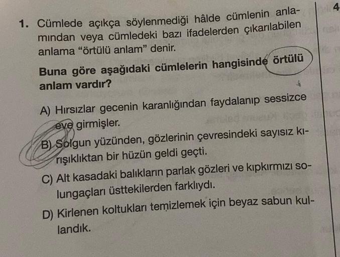 4 4
1. Cümlede açıkça söylenmediği hâlde cümlenin anla-
mindan veya cümledeki bazı ifadelerden çıkarılabilen
anlama "örtülü anlam" denir.
Buna göre aşağıdaki cümlelerin hangisinde örtülü
anlam vardır?
$
A) Hırsızlar gecenin karanlığından faydalanıp sessizc