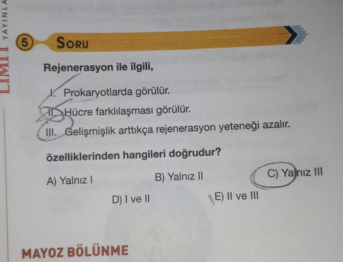 LIMU YAYINLA
5
SORU
Rejenerasyon ile ilgili,
X. Prokaryotlarda görülür.
Hücre farklılaşması görülür.
III. Gelişmişlik arttıkça rejenerasyon yeteneği azalır.
özelliklerinden hangileri doğrudur?
C) Yalnız III
A) Yalnız
B) Yalnız II
D) I ve II
E) II ve III
MA