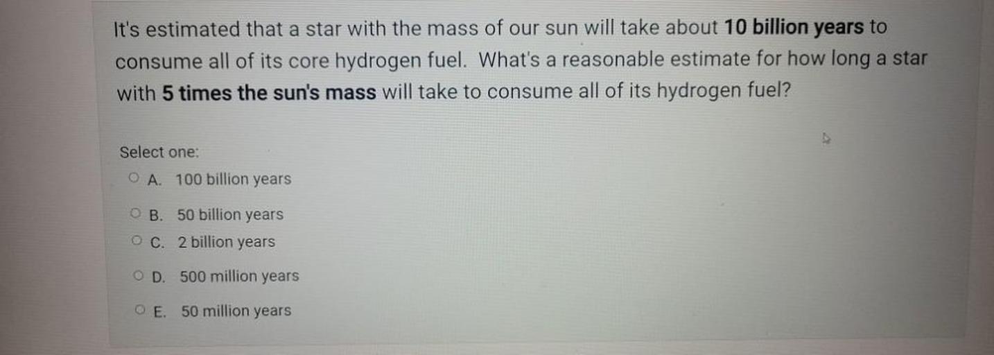 It's estimated that a star with the mass of our sun will take about 10 billion years to
consume all of its core hydrogen fuel. What's a reasonable estimate for how long a star
with 5 times the sun's mass will take to consume all of its hydrogen fuel?
Select one:
O A. 100 billion years
OB
50 billion years
OC. 2 billion years
OD. 500 million years
O E. 50 million years