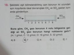 18. Şekildeki eşit bölmelendirilmiş cam borunun iki ucundan
aynı koşullarda ideal davranıştaki CH, ve so, gazları aynı
anda gönderiliyor.
4
CHALO
SO
2(g)
4(9)
1
2 3 4 5 6 7 8
4
Buna göre, CH, gazı borunun 4 nolu bölgesine gel-
diği an so, gazı borunun hangi noktasına gelir?
(H: 1 g/mol, C: 12 g/mol, O: 16 g/mol, S: 32 g/mol)
A) 8
B), 7
C) 4
D) 2
E) 1