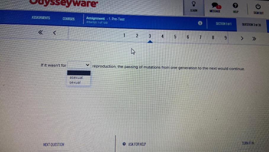 Uoysseyware
LEARN
MESSAGE
HELP
SIGN OUT
ASSIGNMENTS
COURSES
Assignment - 1. Pre-Test
Attempt 1 of 100
SECTION 1071
QUESTION 3 OF 30
<
1 2 3 4 5 6 7 8
9
> >>
If it wasn't for
reproduction, the passing of mutations from one generation to the next would continue.
asexua
sexual
NEXT QUESTION
O ASK FOR HELP
TURN IT IN