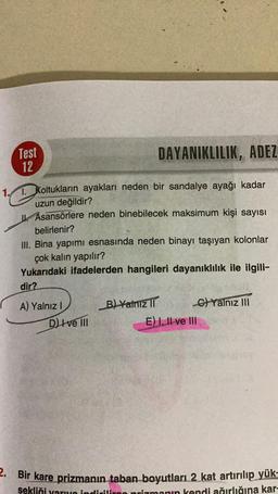 Test
12
DAYANIKLILIK, ADEZ
1. Koltukların ayakları neden bir sandalye ayağı kadar
uzun değildir?
Asansörlere neden binebilecek maksimum kişi sayısı
belirlenir?
III. Bina yapımı esnasında neden binayı taşıyan kolonlar
çok kalin yapılır?
Yukarıdaki ifadelerden hangileri dayanıklılık ile ilgili-
dir?
A) Yalnız!
B) Yalnız
C) Yalnız III
E) 1. Il ve III
D Ive III
2. Bir kare prizmanın taban boyutları 2 kat artırılıp yük-
sekliği varno indirilir prizmanın kendi ağırlığına kar-
