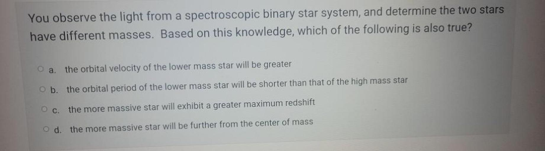 You observe the light from a spectroscopic binary star system, and determine the two stars
have different masses. Based on this knowledge, which of the following is also true?
O a. the orbital velocity of the lower mass star will be greater
b. the orbital period of the lower mass star will be shorter than that of the high mass star
Oc
the more massive star will exhibit a greater maximum redshift
O d.
the more massive star will be further from the center of mass