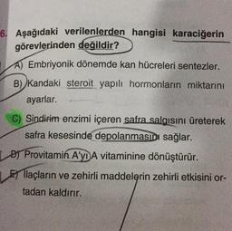 6. Aşağıdaki verilenlerden hangisi karaciğerin
görevlerinden değildir?
A) Embriyonik dönemde kan hücreleri sentezler.
B) Kandaki steroit yapılı hormonların miktarını
ayarlar.
C) Sindirim enzimi içeren safra salgısını üreterek
safra kesesinde depolanmasını sağlar.
DJ Provitamin A'yD A vitaminine dönüştürür.
El llaçların ve zehirli maddelerin zehirli etkisini or-
tadan kaldırır.
