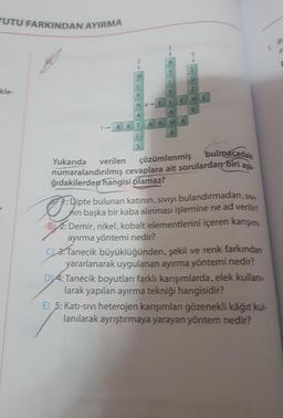 UTU FARKINDAN AYIRMA
BI
a
A
S
M
kle-
Z
K
K
E
ME
N 4E L
E
A
A
MA
1-AKT AR
1
S
aşa
Yukarıda verilen
çözümlenmiş bulmacadaki
numaralandırılmış cevaplara ait sorulardan biri
ğıdakilerden
hangisi olamaz?
1: Dipte bulunan katının, sıvıyı bulandırmadan, sivi-
nin başka bir kaba alınması işlemine ne ad verilir?
B2: Demir, nikel, kobalt elementlerini içeren karışımı
ayırma yöntemi nedir?
3: Tanecik büyüklüğünden, şekil ve renk farkından
yararlanarak uygulanan ayırma yöntemi nedir?
D 4: Tanecik boyutları farklı karışımlarda, elek kullan-
larak yapılan ayırma tekniği hangisidir?
E) 5: Kati-sivi heterojen karışımları gözenekli kâğıt kul-
lanılarak ayrıştırmaya yarayan yöntem nedir?
