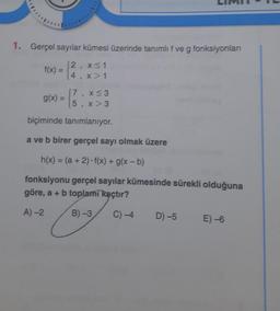 1. Gerçel sayılar kümesi üzerinde tanımlıf ve g fonksiyonlan
f(x) =
12, x<1
(4 x 1
5
3
17
g(x) =
5
x <3
x > 3
1
biçiminde tanımlanıyor.
a ve b birer gerçel sayı olmak üzere
h(x) = (a + 2). f(x) + g(x-b)
fonksiyonu gerçel sayılar kümesinde sürekli olduğuna
göre, a + b toplamı kaçtır?
A)-2
B) -3
C)-4
D) -5
E) -6